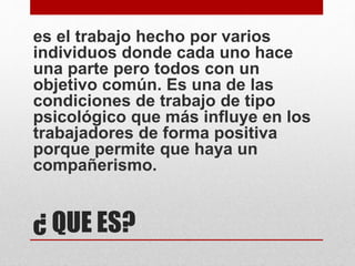 ¿ QUE ES?
es el trabajo hecho por varios
individuos donde cada uno hace
una parte pero todos con un
objetivo común. Es una de las
condiciones de trabajo de tipo
psicológico que más influye en los
trabajadores de forma positiva
porque permite que haya un
compañerismo.
 