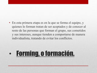 • Forming, o formación.
• En esta primera etapa es en la que se forma el equipo, y
quienes lo forman tratan de ser aceptados y de conocer al
resto de las personas que forman el grupo, sus cometidos
y sus intereses, aunque tienden a comportarse de manera
individualista, tratando de evitar los conflictos.
 