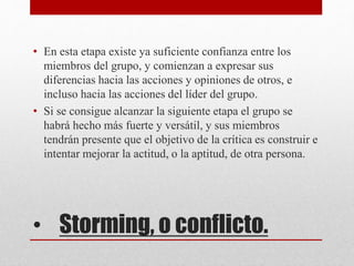 • Storming, o conflicto.
• En esta etapa existe ya suficiente confianza entre los
miembros del grupo, y comienzan a expresar sus
diferencias hacia las acciones y opiniones de otros, e
incluso hacia las acciones del líder del grupo.
• Si se consigue alcanzar la siguiente etapa el grupo se
habrá hecho más fuerte y versátil, y sus miembros
tendrán presente que el objetivo de la crítica es construir e
intentar mejorar la actitud, o la aptitud, de otra persona.
 