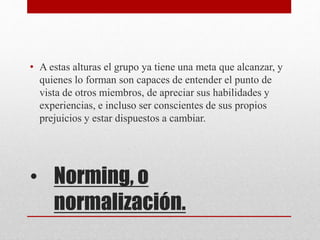 • Norming, o
normalización.
• A estas alturas el grupo ya tiene una meta que alcanzar, y
quienes lo forman son capaces de entender el punto de
vista de otros miembros, de apreciar sus habilidades y
experiencias, e incluso ser conscientes de sus propios
prejuicios y estar dispuestos a cambiar.
 