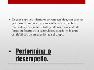 • Performing, o
desempeño.
• En esta etapa sus miembros se conocen bien, son capaces
gestionar el conflicto de forma adecuada, están bien
motivados y preparados, trabajando codo con codo de
forma autónoma y sin supervisión, basado en la gran
confiabilidad de quienes forman el grupo.
 