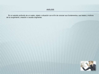 ANÁLISIS
Es un estudio profundo de un sujeto, objeto o situación con el fin de conocer sus fundamentos, sus bases y motivos
de su surgimiento, creación o causas originarias.
 