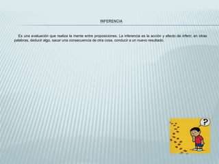 INFERENCIA
Es una evaluación que realiza la mente entre proposiciones. La inferencia es la acción y efecto de inferir, en otras
palabras, deducir algo, sacar una consecuencia de otra cosa, conducir a un nuevo resultado.
 