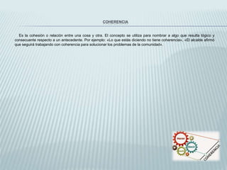 COHERENCIA
Es la cohesión o relación entre una cosa y otra. El concepto se utiliza para nombrar a algo que resulta lógico y
consecuente respecto a un antecedente. Por ejemplo: «Lo que estás diciendo no tiene coherencia», «El alcalde afirmó
que seguirá trabajando con coherencia para solucionar los problemas de la comunidad».
 