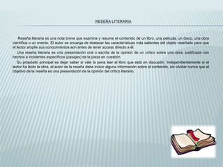 RESEÑA LITERARIA
Reseña literaria es una nota breve que examina y resume el contenido de un libro, una película, un disco, una obra
científica o un evento. El autor se encarga de destacar las características más salientes del objeto reseñado para que
el lector amplíe sus conocimientos aún antes de tener acceso directo a él.
Una reseña literaria es una presentación oral o escrita de la opinión de un crítico sobre una obra, justificada con
hechos a incidentes específicos (pasajes) de la pieza en cuestión.
Su propósito principal es dejar saber si vale la pena leer el libro que está en discusión. Independientemente si el
lector ha leído la obra, el autor de la reseña debe incluir alguna información sobre el contenido, sin olvidar nunca que el
objetivo de la reseña es una presentación de la opinión del crítico literario.
 