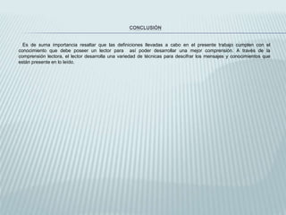 CONCLUSIÓN
Es de suma importancia resaltar que las definiciones llevadas a cabo en el presente trabajo cumplen con el
conocimiento que debe poseer un lector para así poder desarrollar una mejor comprensión. A través de la
comprensión lectora, el lector desarrolla una variedad de técnicas para descifrar los mensajes y conocimientos que
están presente en lo leído.
 