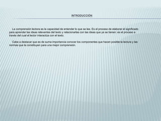INTRODUCCIÓN
La comprensión lectora es la capacidad de entender lo que se lee. Es el proceso de elaborar el significado
para aprender las ideas relevantes del texto y relacionarlas con las ideas que ya se tienen: es el proceso a
través del cual el lector interactúa con el texto.
Cabe a destacar que es de suma importancia conocer los componentes que hacen posible la lectura y las
normas que la constituyen para una mejor comprensión.
 