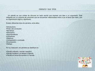PÁRRAFO Y SUS TIPOS
Un párrafo es una unidad de discurso en texto escrito que expresa una idea o un argumento. Está
integrado por un conjunto de oraciones que se encuentran relacionadas entre sí por el tema que trata y por
su organización lógica y significado.
Existen diferentes tipos de párrafos, entre ellos:
•Introductorio.
•Final o de conclusión.
•Narrativos.
•Descriptivo.
•Argumentativos.
•Expositivos.
•Relativos.
•Comparación o contraste.
•Enumeración.
•Dialogo.
Por su redacción, los párrafos se clasifican en:
•Párrafo ordinario, normal o español.
•Párrafo moderno, en bloque o Alemán.
•Párrafo en forma de sumario o Francés.
 