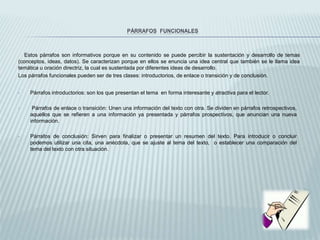 PÁRRAFOS FUNCIONALES
Estos párrafos son informativos porque en su contenido se puede percibir la sustentación y desarrollo de temas
(conceptos, ideas, datos). Se caracterizan porque en ellos se enuncia una idea central que también se le llama idea
temática u oración directriz, la cual es sustentada por diferentes ideas de desarrollo.
Los párrafos funcionales pueden ser de tres clases: introductorios, de enlace o transición y de conclusión.
• Párrafos introductorios: son los que presentan el tema en forma interesante y atractiva para el lector.
• Párrafos de enlace o transición: Unen una información del texto con otra. Se dividen en párrafos retrospectivos,
aquellos que se refieren a una información ya presentada y párrafos prospectivos, que anuncian una nueva
información.
• Párrafos de conclusión: Sirven para finalizar o presentar un resumen del texto. Para introducir o concluir
podemos utilizar una cita, una anécdota, que se ajuste al tema del texto, o establecer una comparación del
tema del texto con otra situación.
 