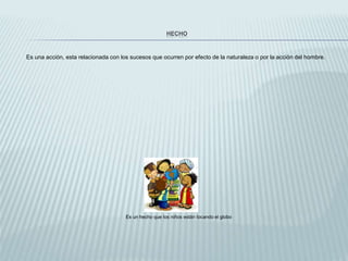 HECHO
Es una acción, esta relacionada con los sucesos que ocurren por efecto de la naturaleza o por la acción del hombre.
Es un hecho que los niños están tocando el globo
 