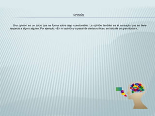 OPINIÓN
Una opinión es un juicio que se forma sobre algo cuestionable. La opinión también es el concepto que se tiene
respecto a algo o alguien. Por ejemplo: «En mi opinión y a pesar de ciertas críticas, se trata de un gran doctor»,
 