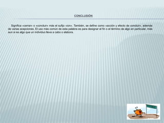 CONCLUSIÓN
Significa «cerrar» o «concluir» más el sufijo «ion». También, se define como «acción y efecto de concluir», además
de varias acepciones. El uso más común de esta palabra es para designar el fin o el término de algo en particular, más
aun si es algo que un individuo lleva a cabo o elabora.
 