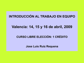 INTRODUCCIÓN AL TRABAJO EN EQUIPO
Valencia: 14, 15 y 16 de abril, 2009
CURSO LIBRE ELECCIÓN: 1 CRÉDITO
Jose Luis Ruiz Requena
 