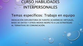CURSO HABILIDADES
INTERPERSONALES
Temas específicos: Trabajo en equipo
INDAGACIÓN EXPLORATORIA DE FUENTES ACADÉMICAS VIRTUALES,
BASES DE DATOS Y OTROS MEDIOS RESPECTO A LAS ESTRATEGIAS
AL TERNATIVAS DE COMUNICACIÓN.
 