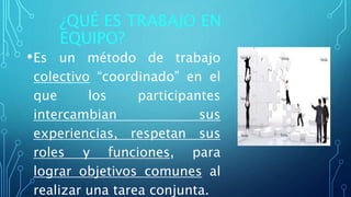 ¿QUÉ ES TRABAJO EN
EQUIPO?
•Es un método de trabajo
colectivo “coordinado” en el
que los participantes
intercambian sus
experiencias, respetan sus
roles y funciones, para
lograr objetivos comunes al
realizar una tarea conjunta.
 