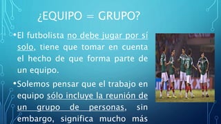 ¿EQUIPO = GRUPO?
•El futbolista no debe jugar por sí
solo, tiene que tomar en cuenta
el hecho de que forma parte de
un equipo.
•Solemos pensar que el trabajo en
equipo sólo incluye la reunión de
un grupo de personas, sin
embargo, significa mucho más
 