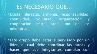 ES NECESARIO QUE…
•Exista liderazgo, armonía, responsabilidad,
creatividad, voluntad, organización y
cooperación entre cada uno de los
miembros.
•Este grupo debe estar supervisado por un
líder, el cual debe coordinar las tareas y
hacer que sus integrantes cumplan con
 