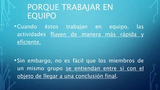 PORQUE TRABAJAR EN
EQUIPO
•Cuando éstos trabajan en equipo, las
actividades fluyen de manera más rápida y
eficiente.
•Sin embargo, no es fácil que los miembros de
un mismo grupo se entiendan entre sí con el
objeto de llegar a una conclusión final.
 