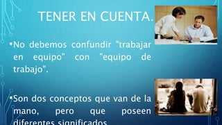 TENER EN CUENTA…
•No debemos confundir "trabajar
en equipo" con "equipo de
trabajo".
•Son dos conceptos que van de la
mano, pero que poseen
 