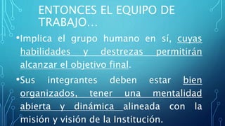 ENTONCES EL EQUIPO DE
TRABAJO…
•Implica el grupo humano en sí, cuyas
habilidades y destrezas permitirán
alcanzar el objetivo final.
•Sus integrantes deben estar bien
organizados, tener una mentalidad
abierta y dinámica alineada con la
misión y visión de la Institución.
 