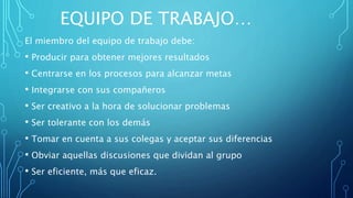 EQUIPO DE TRABAJO…
El miembro del equipo de trabajo debe:
• Producir para obtener mejores resultados
• Centrarse en los procesos para alcanzar metas
• Integrarse con sus compañeros
• Ser creativo a la hora de solucionar problemas
• Ser tolerante con los demás
• Tomar en cuenta a sus colegas y aceptar sus diferencias
• Obviar aquellas discusiones que dividan al grupo
• Ser eficiente, más que eficaz.
 