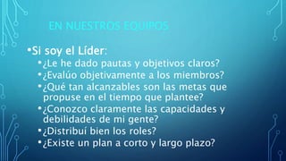 EN NUESTROS EQUIPOS
•Si soy el Líder:
•¿Le he dado pautas y objetivos claros?
•¿Evalúo objetivamente a los miembros?
•¿Qué tan alcanzables son las metas que
propuse en el tiempo que plantee?
•¿Conozco claramente las capacidades y
debilidades de mi gente?
•¿Distribuí bien los roles?
•¿Existe un plan a corto y largo plazo?
 