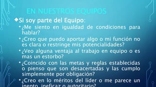 EN NUESTROS EQUIPOS
Si soy parte del Equipo:
¿Me siento en igualdad de condiciones para
hablar?
¿Creo que puedo aportar algo o mi función no
es clara o restringe mis potencialidades?
¿Veo alguna ventaja al trabajo en equipo o es
mas un estorbo?
¿Coincido con las metas y reglas establecidas
o pienso que son desacertadas y las cumplo
simplemente por obligación?
¿Creo en lo méritos del líder o me parece un
 