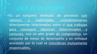 ¿QUÉ ES UN EQUIPO?
•Es un conjunto ilimitado de personas con
talentos y habilidades complementarias
directamente relacionadas entre si que trabajan
para conseguir objetivos determinados y
comunes, con un alto grado de compromiso, un
conjunto de metas de desempeño y un enfoque
acordado por lo cual se consideran mutuamente
responsables.
 