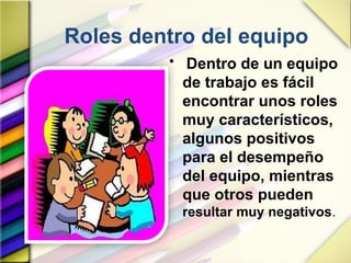 Roles dentro del equipo
• Dentro de un equipo
de trabajo es fácil
encontrar unos roles
muy característicos,
algunos positivos
para el desempeño
del equipo, mientras
que otros pueden
resultar muy negativos.
 