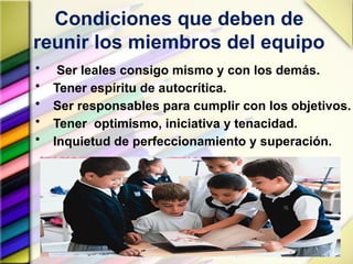 Condiciones que deben de
reunir los miembros del equipo
• Ser leales consigo mismo y con los demás.
• Tener espíritu de autocrítica.
• Ser responsables para cumplir con los objetivos.
• Tener optimismo, iniciativa y tenacidad.
• Inquietud de perfeccionamiento y superación.
 
