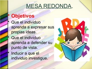 MESA REDONDA.
• Objetivos
• Que el individuo
aprenda a expresar sus
propias ideas.
• Que el individuo
aprenda a defender su
punto de vista.
• Inducir a que el
individuo investigue.
 