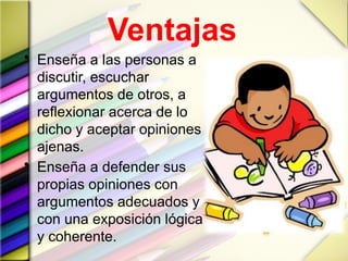 Ventajas
• Enseña a las personas a
discutir, escuchar
argumentos de otros, a
reflexionar acerca de lo
dicho y aceptar opiniones
ajenas.
• Enseña a defender sus
propias opiniones con
argumentos adecuados y
con una exposición lógica
y coherente.
 