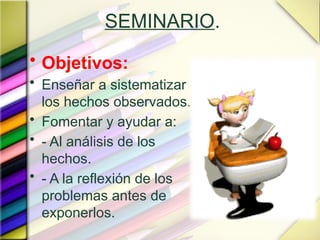 SEMINARIO.
• Objetivos:
• Enseñar a sistematizar
los hechos observados.
• Fomentar y ayudar a:
• - Al análisis de los
hechos.
• - A la reflexión de los
problemas antes de
exponerlos.
 