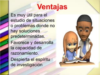 Ventajas
• Es muy útil para el
estudio de situaciones
o problemas donde no
hay soluciones
predeterminadas.
• Favorece y desarrolla
la capacidad de
razonamiento.
• Despierta el espíritu
de investigación
 