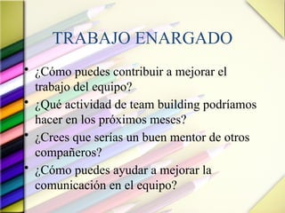 TRABAJO ENARGADO
• ¿Cómo puedes contribuir a mejorar el
trabajo del equipo?
• ¿Qué actividad de team building podríamos
hacer en los próximos meses?
• ¿Crees que serías un buen mentor de otros
compañeros?
• ¿Cómo puedes ayudar a mejorar la
comunicación en el equipo?
 
