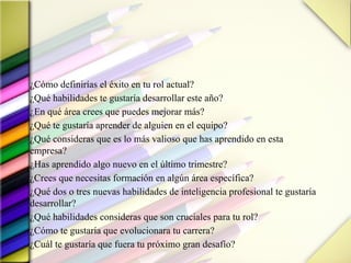 ¿Cómo definirías el éxito en tu rol actual?
¿Qué habilidades te gustaría desarrollar este año?
¿En qué área crees que puedes mejorar más?
¿Qué te gustaría aprender de alguien en el equipo?
¿Qué consideras que es lo más valioso que has aprendido en esta
empresa?
¿Has aprendido algo nuevo en el último trimestre?
¿Crees que necesitas formación en algún área específica?
¿Qué dos o tres nuevas habilidades de inteligencia profesional te gustaría
desarrollar?
¿Qué habilidades consideras que son cruciales para tu rol?
¿Cómo te gustaría que evolucionara tu carrera?
¿Cuál te gustaría que fuera tu próximo gran desafío?
 