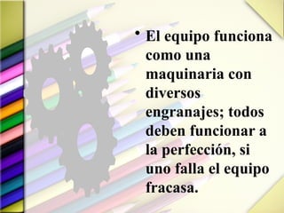 • El equipo funciona
como una
maquinaria con
diversos
engranajes; todos
deben funcionar a
la perfección, si
uno falla el equipo
fracasa.
 