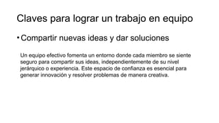 •Compartir nuevas ideas y dar soluciones
Claves para lograr un trabajo en equipo
Un equipo efectivo fomenta un entorno donde cada miembro se siente
seguro para compartir sus ideas, independientemente de su nivel
jerárquico o experiencia. Este espacio de confianza es esencial para
generar innovación y resolver problemas de manera creativa.
 