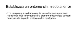 Establezca un entorno sin miedo al error
• Los equipos que no temen equivocarse tienden a proponer
soluciones más innovadoras y a probar enfoques que pueden
tener un alto impacto positivo en los resultados.
 