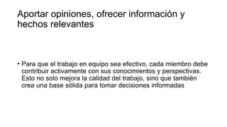 Aportar opiniones, ofrecer información y
hechos relevantes
• Para que el trabajo en equipo sea efectivo, cada miembro debe
contribuir activamente con sus conocimientos y perspectivas.
Esto no solo mejora la calidad del trabajo, sino que también
crea una base sólida para tomar decisiones informadas
 