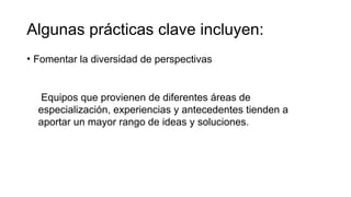 Algunas prácticas clave incluyen:
• Fomentar la diversidad de perspectivas
Equipos que provienen de diferentes áreas de
especialización, experiencias y antecedentes tienden a
aportar un mayor rango de ideas y soluciones.
 