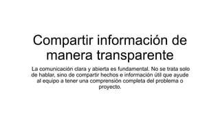 Compartir información de
manera transparente
La comunicación clara y abierta es fundamental. No se trata solo
de hablar, sino de compartir hechos e información útil que ayude
al equipo a tener una comprensión completa del problema o
proyecto.
 