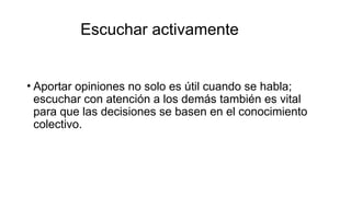 Escuchar activamente
• Aportar opiniones no solo es útil cuando se habla;
escuchar con atención a los demás también es vital
para que las decisiones se basen en el conocimiento
colectivo.
 