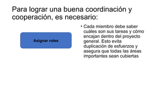 • Cada miembro debe saber
cuáles son sus tareas y cómo
encajan dentro del proyecto
general. Esto evita
duplicación de esfuerzos y
asegura que todas las áreas
importantes sean cubiertas
Para lograr una buena coordinación y
cooperación, es necesario:
Asignar roles
 