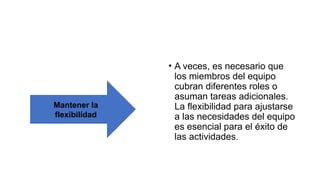 • A veces, es necesario que
los miembros del equipo
cubran diferentes roles o
asuman tareas adicionales.
La flexibilidad para ajustarse
a las necesidades del equipo
es esencial para el éxito de
las actividades.
Mantener la
flexibilidad
 