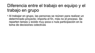 Diferencia entre el trabajo en equipo y el
trabajo en grupo
• Al trabajar en grupo, las personas se reúnen para realizar un
determinado proyecto; importa el fin, más no el proceso. Se
reparten tareas y existe muy poca o nula participación en la
toma de decisiones colectivas
 