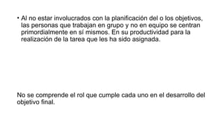• Al no estar involucrados con la planificación del o los objetivos,
las personas que trabajan en grupo y no en equipo se centran
primordialmente en sí mismos. En su productividad para la
realización de la tarea que les ha sido asignada.
No se comprende el rol que cumple cada uno en el desarrollo del
objetivo final.
 