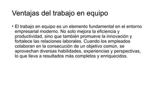 Ventajas del trabajo en equipo
• El trabajo en equipo es un elemento fundamental en el entorno
empresarial moderno. No solo mejora la eficiencia y
productividad, sino que también promueve la innovación y
fortalece las relaciones laborales. Cuando los empleados
colaboran en la consecución de un objetivo común, se
aprovechan diversas habilidades, experiencias y perspectivas,
lo que lleva a resultados más completos y enriquecidos.
 