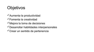 Objetivos
Aumenta la productividad
Fomenta la creatividad
Mejora la toma de decisiones
Desarrollar habilidades interpersonales
Crear un sentido de pertenencia
 