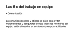 Las 5 c del trabajo en equipo
• Comunicación
La comunicación clara y abierta es clave para evitar
malentendidos y asegurarse de que todos los miembros del
equipo estén alineados en sus tareas y responsabilidades
 